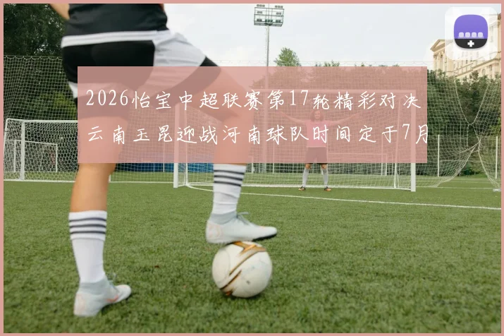 2026怡宝中超联赛第17轮精彩对决云南玉昆迎战河南球队时间定于7月3日晚上20点