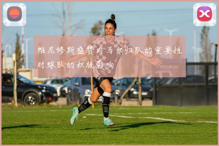 维尼修斯盛赞内马尔归队的重要性对球队的积极影响