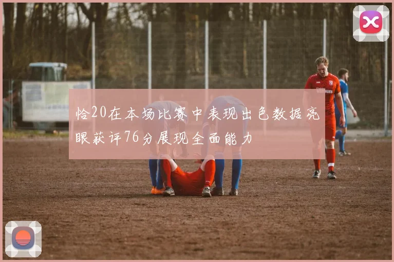 恰20在本场比赛中表现出色数据亮眼获评76分展现全面能力