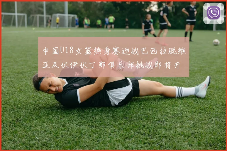 中国U18女篮热身赛迎战巴西拉脱维亚及伏伊伏丁那俱乐部挑战即将开启